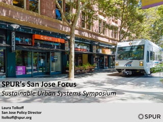 SPUR’s	
  San	
  Jose	
  Focus	
  
Sustainable	
  Urban	
  Systems	
  Symposium	
  
	
  
Laura	
  Tolkoﬀ	
  
San	
  Jose	
  Policy	
  Director	
  
ltolkoﬀ@spur.org	
  
 