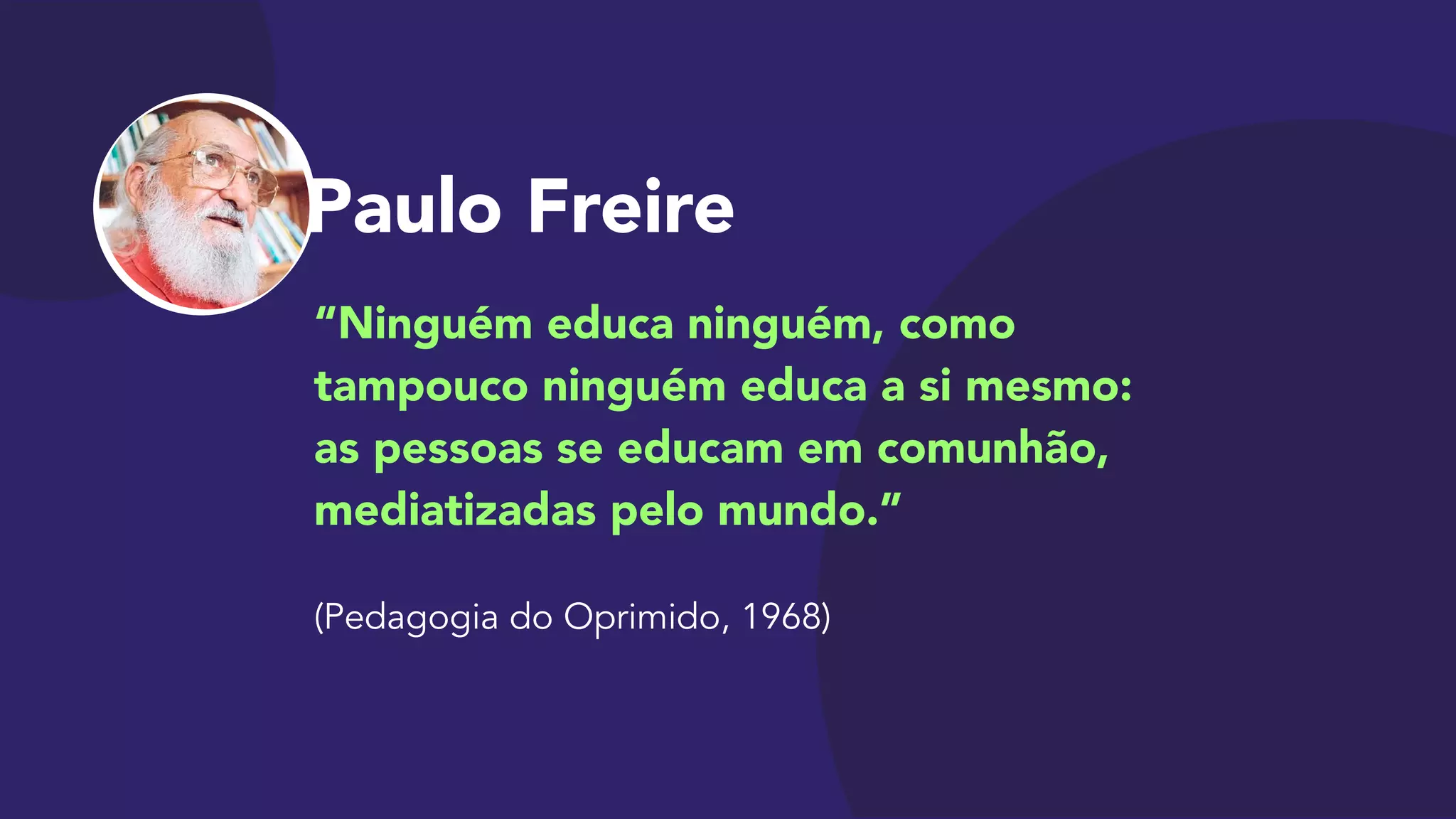 Paulo Freire
“Ninguém educa ninguém, como
tampouco ninguém educa a si mesmo:  
as pessoas se educam em comunhão,
mediatizadas pelo mundo.”

 
(Pedagogia do Oprimido, 1968)
 