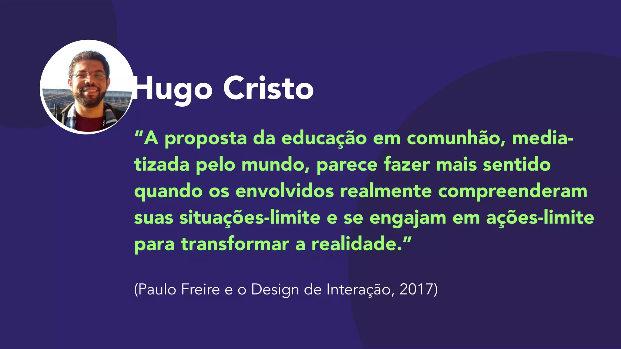 Hugo Cristo
“A proposta da educação em comunhão, media-
tizada pelo mundo, parece fazer mais sentido
quando os envolvidos realmente compreenderam
suas situações-limite e se engajam em ações-limite
para transformar a realidade.”

 
(Paulo Freire e o Design de Interação, 2017)
 