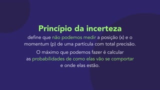 Princípio da incerteza 
define que não podemos medir a posição (x) e o
momentum (p) de uma partícula com total precisão.

O máximo que podemos fazer é calcular 
as probabilidades de como elas vão se comportar 
e onde elas estão.
 