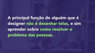 A principal função de alguém que é
designer não é desenhar telas, e sim
aprender sobre como resolver o
problema das pessoas.
 
