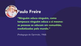 Paulo Freire
“Ninguém educa ninguém, como
tampouco ninguém educa a si mesmo:  
as pessoas se educam em comunhão,
mediatizadas pelo mundo.”

 
(Pedagogia do Oprimido, 1968)
 