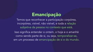 Emancipação 
Temos que reconhecer a participação corpórea,
incorpórea, visível, não visível, e toda a relação
subjetiva da pessoa no contexto que está.

Isso significa entender o ontem, o hoje e o amanhã
como sendo parte de si, ou seja, temporalizar-se,  
em um processo de emancipação de si e do mundo.
 