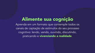 Alimente sua cognição 
Aprenda em um formato que contemple todos os
canais de captação de estímulos do seu processo
cognitivo: lendo, vendo, ouvindo, discutindo,
praticando e vivenciando a realidade.
 