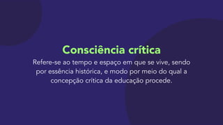 Consciência crítica 
Refere-se ao tempo e espaço em que se vive, sendo
por essência histórica, e modo por meio do qual a
concepção crítica da educação procede.
 