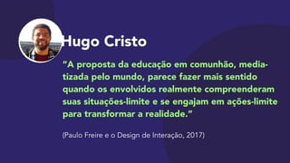 Hugo Cristo
“A proposta da educação em comunhão, media-
tizada pelo mundo, parece fazer mais sentido
quando os envolvidos realmente compreenderam
suas situações-limite e se engajam em ações-limite
para transformar a realidade.”

 
(Paulo Freire e o Design de Interação, 2017)
 
