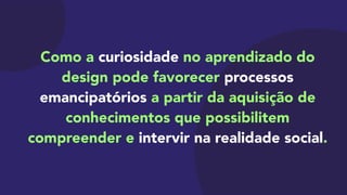 Como a curiosidade no aprendizado do
design pode favorecer processos
emancipatórios a partir da aquisição de
conhecimentos que possibilitem
compreender e intervir na realidade social.
 