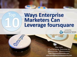 Top   Ways	
  Enterprise
10    Marketers	
  Can	
  
      Leverage	
  foursquare
                                       produced by

                                      social marketing software




                            Mike Lewis
                 VP of Marketing, Awareness Inc
                 @bostonmike / @awarenessinc
                  http://blog.socialepisodes.com
               mike.lewis@awarenessnetworks.com
 