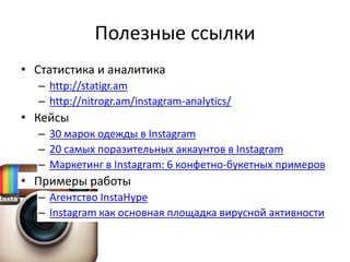 Полезные ссылки
• Статистика и аналитика
  – http://statigr.am
  – http://nitrogr.am/instagram-analytics/
• Кейсы
  – 30 марок одежды в Instagram
  – 20 самых поразительных аккаунтов в Instagram
  – Маркетинг в Instagram: 6 конфетно-букетных примеров
• Примеры работы
  – Агентство InstaHype
  – Instagram как основная площадка вирусной активности
 
