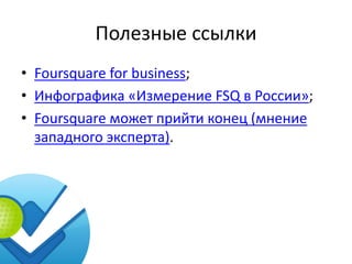 Полезные ссылки
• Foursquare for business;
• Инфографика «Измерение FSQ в России»;
• Foursquare может прийти конец (мнение
  западного эксперта).
 