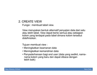 2. CREATE VIEW
Fungsi : membuat tabel view.
View merupakan bentuk alternatif penyajian data dari satu
atau lebih tabel. View dapat berisi semua atau sebagian
kolom yang terdapat pada tabel dimana kolom tersebut
didefinisikan.
Tujuan membuat view :
• Meningkatkan keamanan data
• Meningkatkan kemandirian data
• Penyederhanaan bagi end user (data yang sedikit, namanama kolom yang baru dan dapat dibaca dengan
lebih baik)

Bayu Waseso, M.Kom

Basis Data

 