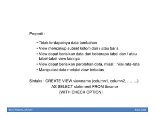 Properti :
• Tidak terdapatnya data tambahan
• View mencakup subset kolom dan / atau baris
• View dapat berisikan data dari beberapa tabel dan / atau
tabel-tabel view lainnya
• View dapat berisikan perolehan data, misal : nilai rata-rata
• Manipulasi data melalui view terbatas
Sintaks : CREATE VIEW viewname (column1, column2, ……..)
AS SELECT statement FROM tbname
[WITH CHECK OPTION]

Bayu Waseso, M.Kom

Basis Data

 