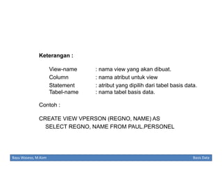 Keterangan :
View-name
Column
Statement
Tabel-name

: nama view yang akan dibuat.
: nama atribut untuk view
: atribut yang dipilih dari tabel basis data.
: nama tabel basis data.

Contoh :
CREATE VIEW VPERSON (REGNO, NAME) AS
SELECT REGNO, NAME FROM PAUL.PERSONEL

Bayu Waseso, M.Kom

Basis Data

 