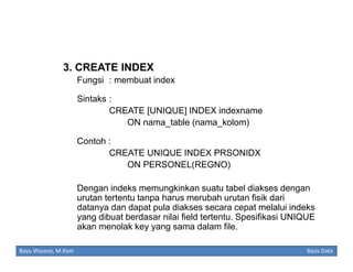 3. CREATE INDEX
Fungsi : membuat index
Sintaks :
CREATE [UNIQUE] INDEX indexname
ON nama_table (nama_kolom)
Contoh :
CREATE UNIQUE INDEX PRSONIDX
ON PERSONEL(REGNO)
Dengan indeks memungkinkan suatu tabel diakses dengan
urutan tertentu tanpa harus merubah urutan fisik dari
datanya dan dapat pula diakses secara cepat melalui indeks
yang dibuat berdasar nilai field tertentu. Spesifikasi UNIQUE
akan menolak key yang sama dalam file.
Bayu Waseso, M.Kom

Basis Data

 