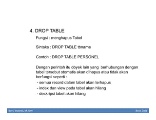 4. DROP TABLE
Fungsi : menghapus Tabel
Sintaks : DROP TABLE tbname
Contoh : DROP TABLE PERSONEL
Dengan perintah itu obyek lain yang berhubungan dengan
tabel tersebut otomatis akan dihapus atau tidak akan
berfungsi seperti :
- semua record dalam tabel akan terhapus
- index dan view pada tabel akan hilang
- deskripsi tabel akan hilang

Bayu Waseso, M.Kom

Basis Data

 