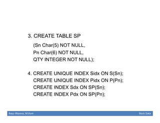 3. CREATE TABLE SP
(Sn Char(5) NOT NULL,
Pn Char(6) NOT NULL,
QTY INTEGER NOT NULL);
4. CREATE UNIQUE INDEX Sidx ON S(Sn);
CREATE UNIQUE INDEX Pidx ON P(Pn);
CREATE INDEX Sdx ON SP(Sn);
CREATE INDEX Pdx ON SP(Pn);

Bayu Waseso, M.Kom

Basis Data

 