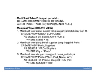 • Modifikasi Table P dengan perintah :
RENAME COLUMN P.COLOR TO WARNA
ALTER TABLE P ADD (City CHAR(15) NOT NULL)
• Membuat View (CREATE VIEW)
1. Membuat view untuk suplier yang statusnya lebih besar dari 15
CREATE VIEW GOOD_SUPPLIERS
AS SELECT Sn, Status, City FROM S
WHERE Status > 15;
2. Membuat view yang berisi supplier yang tinggal di Paris
CREATE VIEW Paris_Suppliers
AS SELECT * FROM Supliers
WHERE City = ' Paris '
3. Membuat view dengan mengganti nama_atributnya
CREATE VIEW Parts (PNum, Part_Name, WT)
AS SELECT P#, Pname, Weight FROM Part
WHERE COLOR = 'Red'
Bayu Waseso, M.Kom

Basis Data

 