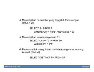 4. Menampilkan no.supplier yang tinggal di Paris dengan
status > 20
SELECT Sn FROM S
WHERE City ='Paris" AND Status > 20
5. Menampilkan jumlah pengiriman P1
SELECT COUNT(*) FROM SP
WHERE Pn = 'P1'
6. Perintah untuk menghindari hasil data yang sama terulang
kembali (distinct)
SELECT DISTINCT Pn FROM SP

Bayu Waseso, M.Kom

Basis Data

 