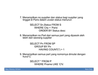 7. Menampilkan no.supplier dan status bagi supplier yang
tinggal di Paris dalam urutan status menurun
SELECT Sn,Status FROM S
WHERE City = 'Paris'
ORDER BY Status desc
8. Menampilkan no.Part dari semua part yang dipasok oleh
lebih dari seorang supplier
SELECT Pn FROM SP
GROUP BY Pn
HAVING COUNT(*) > 1
9. Menampilkan semua part yang nomornya dimulai dengan
huruf C
SELECT * FROM P
WHERE Pname LIKE 'C%'
Bayu Waseso, M.Kom

Basis Data

 
