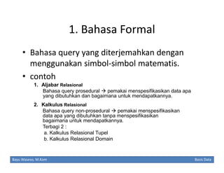 1. Bahasa Formal
• Bahasa query yang diterjemahkan dengan
menggunakan simbol-simbol matematis.
• contoh
1. Aljabar Relasional
Bahasa query prosedural  pemakai menspesifikasikan data apa
yang dibutuhkan dan bagaimana untuk mendapatkannya.
2. Kalkulus Relasional
Bahasa query non-prosedural  pemakai menspesifikasikan
data apa yang dibutuhkan tanpa menspesifikasikan
bagaimana untuk mendapatkannya.
Terbagi 2 :
a. Kalkulus Relasional Tupel
b. Kalkulus Relasional Domain

Bayu Waseso, M.Kom

Basis Data

 