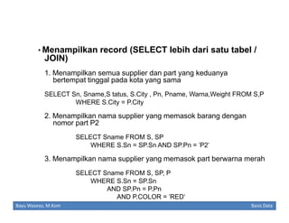 • Menampilkan record (SELECT lebih dari satu tabel /

JOIN)
1. Menampilkan semua supplier dan part yang keduanya
bertempat tinggal pada kota yang sama
SELECT Sn, Sname,S tatus, S.City , Pn, Pname, Warna,Weight FROM S,P
WHERE S.City = P.City

2. Menampilkan nama supplier yang memasok barang dengan
nomor part P2
SELECT Sname FROM S, SP
WHERE S.Sn = SP.Sn AND SP.Pn = 'P2'

3. Menampilkan nama supplier yang memasok part berwarna merah
SELECT Sname FROM S, SP, P
WHERE S.Sn = SP.Sn
AND SP.Pn = P.Pn
AND P.COLOR = 'RED‘
Bayu Waseso, M.Kom

Basis Data

 