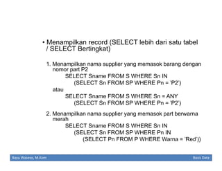 • Menampilkan record (SELECT lebih dari satu tabel
/ SELECT Bertingkat)
1. Menampilkan nama supplier yang memasok barang dengan
nomor part P2
SELECT Sname FROM S WHERE Sn IN
(SELECT Sn FROM SP WHERE Pn = 'P2')
atau
SELECT Sname FROM S WHERE Sn = ANY
(SELECT Sn FROM SP WHERE Pn = 'P2')
2. Menampilkan nama supplier yang memasok part berwarna
merah
SELECT Sname FROM S WHERE Sn IN
(SELECT Sn FROM SP WHERE Pn IN
(SELECT Pn FROM P WHERE Warna = 'Red'))
Bayu Waseso, M.Kom

Basis Data

 