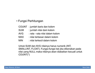• Fungsi Perhitungan
COUNT
SUM
AVG
MAX
MIN

: jumlah baris dan kolom
: jumlah nilai dam kolom
: rata - rata nilai dalam kolom
: nilai terbesar dalam kolom
: nilai terkecil dalam kolom

Untuk SUM dan AVG nilainya harus numerik (INT,
SMALLINT, FLOAT). Fungsi-fungsi tsb jika dikenakan pada
nilai yang NULL maka nilainya akan diabaikan kecuali untuk
COUNT(*)

Bayu Waseso, M.Kom

Basis Data

 