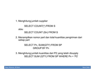 1. Menghitung jumlah supplier
SELECT COUNT(*) FROM S
atau
SELECT COUNT (Sn) FROM S
2. Menampilkan nomor part dan total kuantitas pengiriman dari
setiap part
SELECT Pn, SUM(QTY) FROM SP
GROUP BY Pn
3. Menghitung jumlah kuantitas dari P2 yang telah disupply
SELECT SUM (QTY) FROM SP WHERE Pn = 'P2'

Bayu Waseso, M.Kom

Basis Data

 
