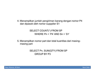 4. Menampilkan jumlah pengiriman barang dengan nomor P4
dan dipasok oleh nomor suppplier S1
SELECT COUNT(*) FROM SP
WHERE Pn = 'P4' AND Sn = 'S1'
5. Menampilkan nomor part dan total kuantitas dari masingmasing part
SELECT Pn, SUM(QTY) FROM SP
GROUP BY P3

Bayu Waseso, M.Kom

Basis Data

 