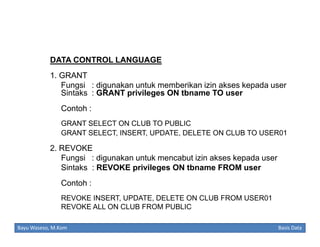 DATA CONTROL LANGUAGE
1. GRANT
Fungsi : digunakan untuk memberikan izin akses kepada user
Sintaks : GRANT privileges ON tbname TO user
Contoh :
GRANT SELECT ON CLUB TO PUBLIC
GRANT SELECT, INSERT, UPDATE, DELETE ON CLUB TO USER01

2. REVOKE
Fungsi : digunakan untuk mencabut izin akses kepada user
Sintaks : REVOKE privileges ON tbname FROM user
Contoh :
REVOKE INSERT, UPDATE, DELETE ON CLUB FROM USER01
REVOKE ALL ON CLUB FROM PUBLIC
Bayu Waseso, M.Kom

Basis Data

 