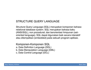 STRUCTURE QUERY LANGUAGE
Structure Query Language (SQL) merupakan komponen bahasa
relational database system. SQL merupakan bahasa baku
(ANSI/SQL), non procedural, dan berorientasi himpunan (setoriented language). SQL dapat digunakan baik secara interaktif
atau ditempelkan (embedded) pada sebuah program aplikasi.

Komponen-Komponen SQL
a. Data Definition Language (DDL)
b. Data Manipulation Language (DML)
c. Data Control Language (DCL)

Bayu Waseso, M.Kom

Basis Data

 