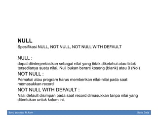 NULL
Spesifikasi NULL, NOT NULL, NOT NULL WITH DEFAULT

NULL :
dapat diinterpretasikan sebagai nilai yang tidak diketahui atau tidak
tersedianya suatu nilai. Null bukan berarti kosong (blank) atau 0 (Nol)

NOT NULL :
Pemakai atau program harus memberikan nilai-nilai pada saat
memasukkan record

NOT NULL WITH DEFAULT :
Nilai default disimpan pada saat record dimasukkan tanpa nilai yang
ditentukan untuk kolom ini.
Bayu Waseso, M.Kom

Basis Data

 