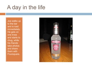 A day in the lifeJoe walks up to the bar and is iced immediately. He gets on one knee and starts to chug, while his friends take photos and share them with Foursquare.