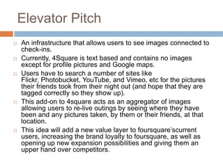 Elevator PitchAn infrastructure that allows users to see images connected to check-ins. Currently, 4Square is text based and contains no images except for profile pictures and Google maps. Users have to search a number of sites like Flickr, Photobucket, YouTube, and Vimeo, etc for the pictures their friends took from their night out (and hope that they are tagged correctly so they show up). This add-on to 4square acts as an aggregator of images allowing users to re-live outings by seeing where they have been and any pictures taken, by them or their friends, at that location.This idea will add a new value layer to foursquare’scurrent users, increasing the brand loyalty to foursquare, as well as opening up new expansion possibilities and giving them an upper hand over competitors.