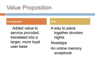 Value Proposition     Added value to service provided, translated into a larger, more loyal user baseA way to piece together drunken nights NostalgiaAn online memory scrapbookFoursquareUser
