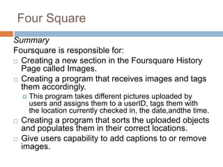 Four SquareSummaryFoursquare is responsible for: Creating a new section in the Foursquare History Page called Images.Creating a program that receives images and tags them accordingly.This program takes different pictures uploaded by users and assigns them to a userID, tags them with the location currently checked in, the date,andthe time. Creating a program that sorts the uploaded objects and populates them in their correct locations.Give users capability to add captions to or remove images.