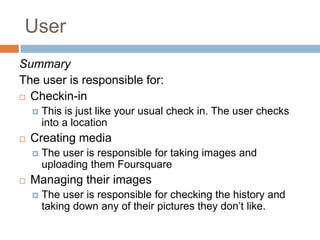UserSummaryThe user is responsible for: Checkin-in This is just like your usual check in. The user checks into a locationCreating mediaThe user is responsible for taking images and uploading them FoursquareManaging their imagesThe user is responsible for checking the history and taking down any of their pictures they don’t like. 