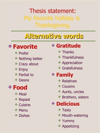 Alternative words Favorite Prefer Nothing better Crazy about Enjoy  Partial to Desire Food Meal Repast  Cuisine  Menu Dishes  Gratitude   Thanks  Thankfulness  Appreciation  Gratefulness  Family Relatives  Cousins Aunts, uncles  Brothers, sisters Delicious  Tasty Mouth-watering Yummy Appetizing Thesis statement: My favorite holiday is  Thanksgiving. 