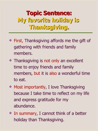 Topic Sentence: My favorite holiday is  Thanksgiving. First,  Thanksgiving affords me the gift of gathering with friends and family members.  Thanksgiving is  not only  an excellent time to enjoy friends and family members,  but  it is  also  a wonderful time to eat.  Most importantly , I love Thanksgiving because I take time to reflect on my life and express gratitude for my abundance.  In summary , I cannot think of a better holiday than Thanksgiving. 
