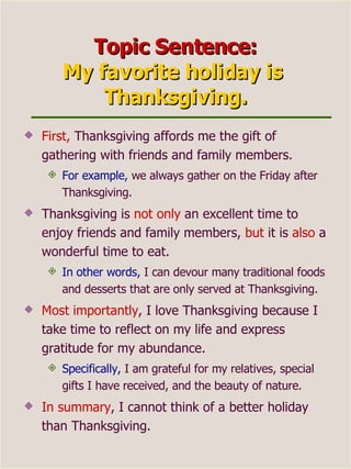 Topic Sentence: My favorite holiday is  Thanksgiving. First,  Thanksgiving affords me the gift of gathering with friends and family members.  For example,  we always gather on the Friday after Thanksgiving. Thanksgiving is  not only  an excellent time to enjoy friends and family members,  but  it is  also  a wonderful time to eat.  In other words,  I can devour many traditional foods and desserts that are only served at Thanksgiving. Most importantly , I love Thanksgiving because I take time to reflect on my life and express gratitude for my abundance.  Specifically,  I am grateful for my relatives, special gifts I have received, and the beauty of nature. In summary , I cannot think of a better holiday than Thanksgiving. 