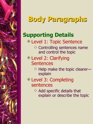 Body Paragraphs Supporting Details Level 1: Topic Sentence Controlling sentences name and control the topic  Level 2: Clarifying Sentences Help make the topic clearer—explain  Level 3: Completing sentences Add specific details that explain or describe the topic 