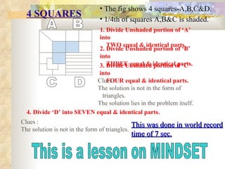4 SQUARES ,[object Object],[object Object],A B C D 1. Divide Unshaded portion of ‘A’ into TWO equal & identical parts. 2. Divide Unshaded portion of ‘B’ into THREE equal & identical parts. 3. Divide Unshaded portion of ‘C’ into FOUR equal & identical parts. 4. Divide ‘D’ into SEVEN equal & identical parts. Clues : The solution is not in the form of triangles. The solution lies in the problem itself. Clues : The solution is not in the form of triangles. This was done in world record time of 7 sec. This is a lesson on MINDSET 