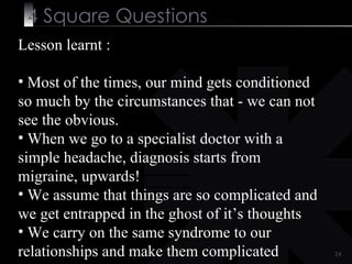 4  Square   Questions Lesson learnt :  Most of the times, our mind gets conditioned so much by the circumstances that - we can not see the obvious. When we go to a specialist doctor with a simple headache, diagnosis starts from migraine, upwards!  We assume that things are so complicated and we get entrapped in the ghost of it’s thoughts We carry on the same syndrome to our relationships and make them complicated 