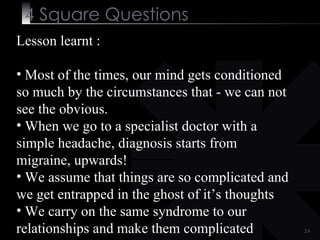 4  Square   Questions Lesson learnt :  Most of the times, our mind gets conditioned so much by the circumstances that - we can not see the obvious. When we go to a specialist doctor with a simple headache, diagnosis starts from migraine, upwards!  We assume that things are so complicated and we get entrapped in the ghost of it’s thoughts We carry on the same syndrome to our relationships and make them complicated 