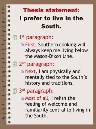 Thesis statement: I prefer to live in the South. 1 st  paragraph: First,  Southern cooking will always keep me living below the Mason-Dixon Line. 2 nd  paragraph: Next , I am physically and mentally tied to the South’s history and traditions.  3 rd  paragraph: Most of all , I relish the feeling of welcome and familiarity central to living in the South. 