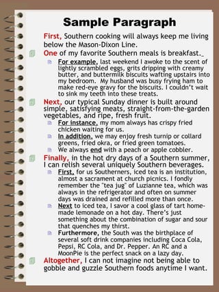 Sample Paragraph First,  Southern cooking will always keep me living below the Mason-Dixon Line. One   of my favorite Southern meals is breakfast.   For example ,  last weekend I awoke to the scent of lightly scrambled eggs, grits dripping with creamy butter, and buttermilk biscuits wafting upstairs into my bedroom.  My husband was busy frying ham to make red-eye gravy for the biscuits. I couldn’t wait to sink my teeth into these treats.  Next,  our typical Sunday dinner is built around simple, satisfying meats, straight-from-the-garden vegetables, and ripe, fresh fruit.  For instance ,  my mom always has crispy fried chicken waiting for us.  In addition ,  we may enjoy fresh turnip or collard greens, fried okra, or fried green tomatoes.  We always  end   with a peach or apple cobbler. Finally,  in the hot dry days of a Southern summer, I can relish several uniquely Southern beverages. First,  for us Southerners, iced tea is an institution, almost a sacrament at church picnics. I fondly remember the &quot;tea jug&quot; of Luzianne tea, which was always in the refrigerator and often on summer days was drained and refilled more than once.  Next  to iced tea, I savor a cool glass of tart home-made lemonade on a hot day. There’s just something about the combination of sugar and sour that quenches my thirst.  Furthermore,  the South was the birthplace of several soft drink companies including Coca Cola, Pepsi, RC Cola, and Dr. Pepper. An RC and a MoonPie is the perfect snack on a lazy day.  Altogether,  I can not imagine not being able to gobble and guzzle Southern foods anytime I want. 