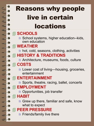 Reasons why people live in certain locations SCHOOLS School systems, higher education--kids, own education WEATHER  hot, cold, seasons, clothing, activities HISTORY & TRADITIONS Architecture, museums, foods, culture COSTS Lower cost of living—housing, groceries, entertainment ENTERTAINMENT   Sports, theatre, racing, ballet, concerts EMPLOYMENT Opportunities, job transfer  HABIT  Grew up there, familiar and safe, know what to expect PEER PRESSURE Friends/family live there 