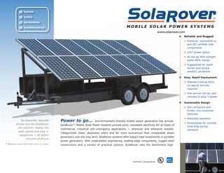 Ø fumes
              Ø noise
              Ø emissions
              Ø maintenance *
                                                                                                                                   www.solarover.com
                                                                                                                                                   Reliable and Rugged
                                                                                                                                                   • Premium, warrantied UL
                                                                                                                                                       and IEC certified solar
                                                                                                                                                       components
                                                                                                                                                   • 24x7 power option
                                                                                                                                                   • As low as 30% sunlight
                                                                                                                                                       yields 60% charge
                                                                                                                                                   • Ruggedized for harsh
                                                                                                                                                       terrain and severe
                                                                                                                                                       weather conditions

                                                                                                                                                   Easy, Rapid Deployment
                                                                                                                                                   • Standard towing hitch;
                                                                                                                                                       no special permits
                                                                                                                                                       required
                                                                                                                                                   • One-person set-up; just
                                                                                                                                                       minutes to plug ‘n power

                                                                                                                                                   Sustainable Design
                                                                                                                                                   • Zero emissions and
                                                                                                                                                       fumes; eco-conscious
                                                                                                                                                       batteries
                                                                                                                                                   • Noiseless operation
                No assembly required.              Power to go...             Environmentally-friendly mobile power generation has arrived.
                                                                                                                                                   • Streamlined for minimal
           Simply tow the SolaRover                SolaRover™ Mobile Solar Power Systems provide pure, consistent electricity for all types of
                                                                                                                                                       wind drag during
             into position, deploy the
                                                   commercial, industrial and emergency applications — wherever and whenever needed.                   transport
             solar panels and plug in
                                                   Categorically clean, absolutely silent and far more economical than comparable diesel
               equipment — all within
                                                   generators over the long term, SolaRover systems offer today’s best investments in portable
                      minutes of arrival.
                                                   power generators. With unparalleled engineering, leading-edge components, rugged steel
* Batteries require fluid check every 1-3 years.
                                                   construction and a variety of practical options, SolaRover sets the benchmark high.




                                                                                                            Certified Components
 