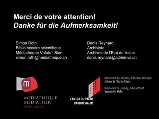 Merci de votre attention! Danke für die Aufmerksamkeit! Denis Reynard Archiviste Archives de l’Etat du Valais [email_address] Simon Roth Bibliothécaire scientifique Médiathèque Valais - Sion [email_address] 