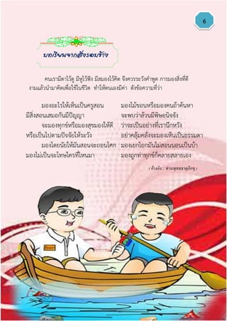 6
มองอะไรให้เห็นเป็นครูสอน มองไม้ขอนหรือมองคนถ้าค้นหา
มีสิ่งสอนเสมอกันมีปัญญา จะพบว่าล้วนมีพิษอนิจจัง
จะมองทุกข์หรือมองสุขมองให้ดี ว่าจะเป็นอย่างที่เรานึกหวัง
หรือเป็นไปตามปัจจัยให้ระวัง อย่าคลุ้มคลั่งจะมองเห็นเป็นธรรมดา
มองโดยนัยให้มันสอนจะถอนโศก มองเยกโยกมันไม่สอนนอนเป็นบ้า
มองไม่เป็นจะโทษใครที่ไหนมา มองถูกท่าทุกข์ก็คลายสลายเอง
บทเรียนจากสิ่งรอบข้าง
( อ้างอิง : ท่านพุทธธาตุภิกขุ )
คนเรามีตาไว้ดู มีหูไว้ฟัง มีสมองไว้คิด จึงควรระวังคาพูด การมองสิ่งที่ดี
งามแล้วนามาคิดเพื่อใช้ในชีวิต ทาให้ตนเองมีค่า ดังข้อความที่ว่า
 